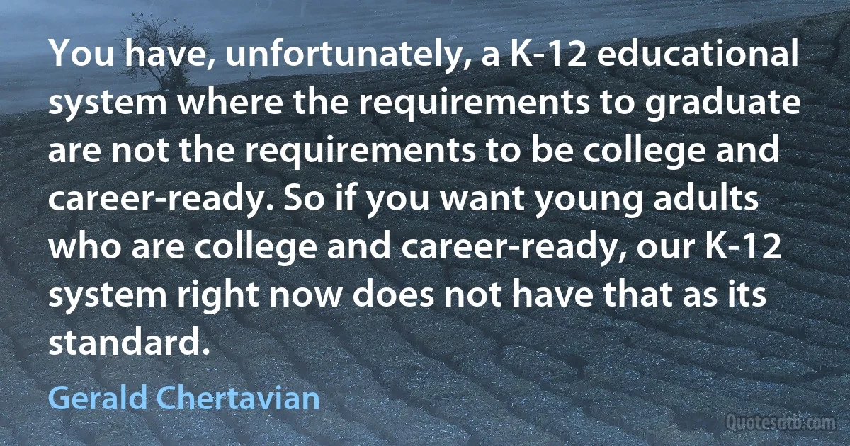 You have, unfortunately, a K-12 educational system where the requirements to graduate are not the requirements to be college and career-ready. So if you want young adults who are college and career-ready, our K-12 system right now does not have that as its standard. (Gerald Chertavian)