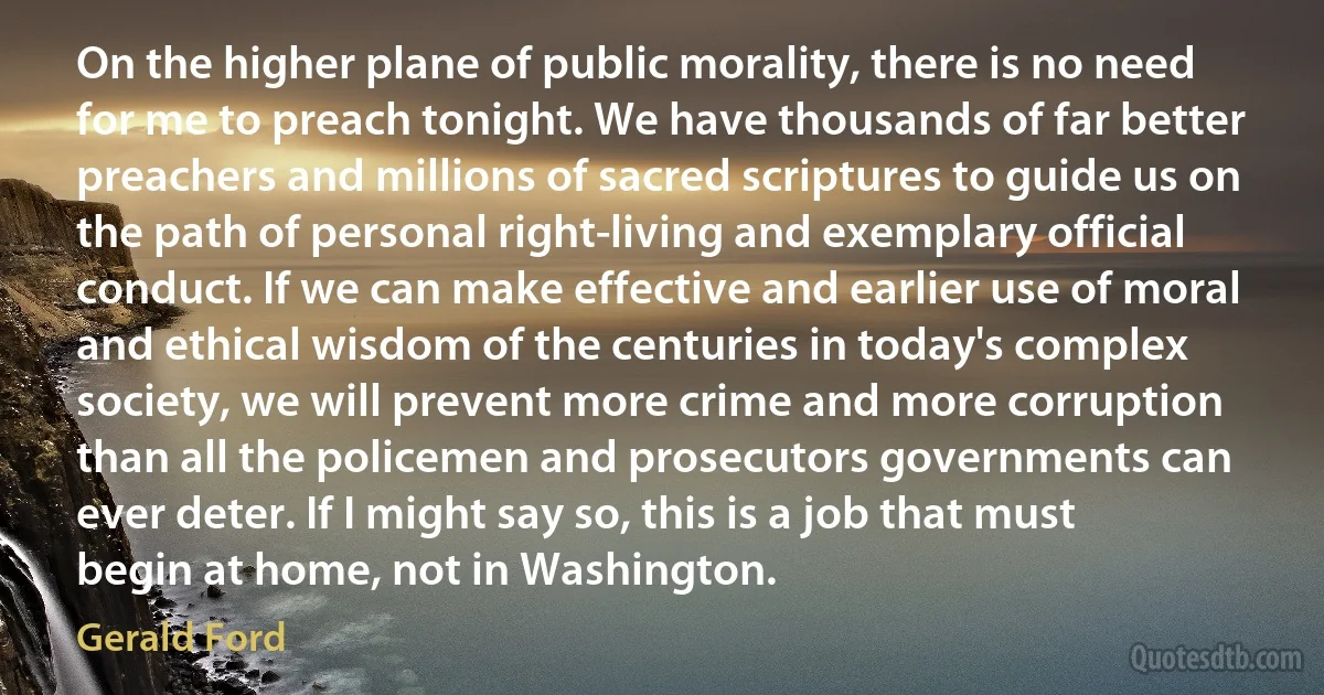 On the higher plane of public morality, there is no need for me to preach tonight. We have thousands of far better preachers and millions of sacred scriptures to guide us on the path of personal right-living and exemplary official conduct. If we can make effective and earlier use of moral and ethical wisdom of the centuries in today's complex society, we will prevent more crime and more corruption than all the policemen and prosecutors governments can ever deter. If I might say so, this is a job that must begin at home, not in Washington. (Gerald Ford)