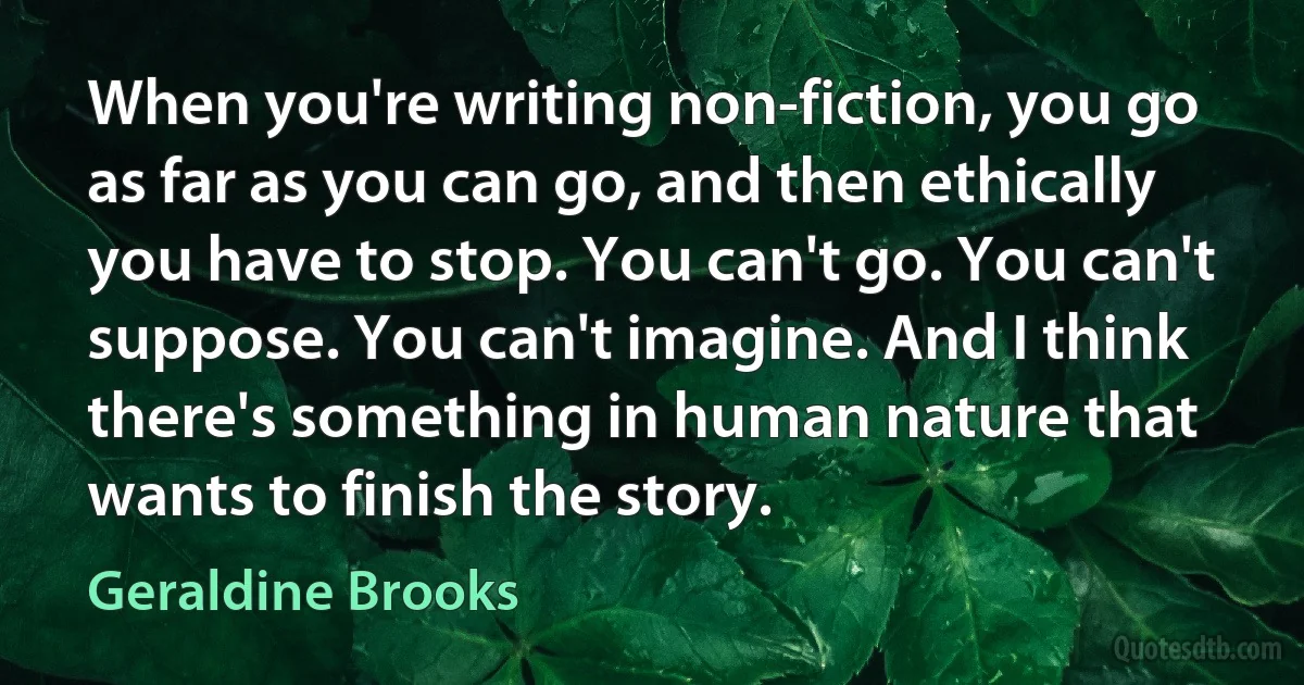 When you're writing non-fiction, you go as far as you can go, and then ethically you have to stop. You can't go. You can't suppose. You can't imagine. And I think there's something in human nature that wants to finish the story. (Geraldine Brooks)