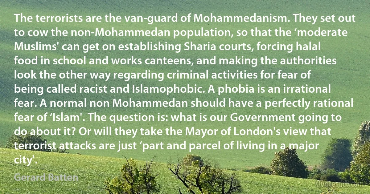 The terrorists are the van-guard of Mohammedanism. They set out to cow the non-Mohammedan population, so that the ‘moderate Muslims' can get on establishing Sharia courts, forcing halal food in school and works canteens, and making the authorities look the other way regarding criminal activities for fear of being called racist and Islamophobic. A phobia is an irrational fear. A normal non Mohammedan should have a perfectly rational fear of ‘Islam'. The question is: what is our Government going to do about it? Or will they take the Mayor of London's view that terrorist attacks are just ‘part and parcel of living in a major city'. (Gerard Batten)