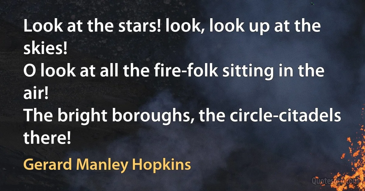 Look at the stars! look, look up at the skies!
O look at all the fire-folk sitting in the air!
The bright boroughs, the circle-citadels there! (Gerard Manley Hopkins)