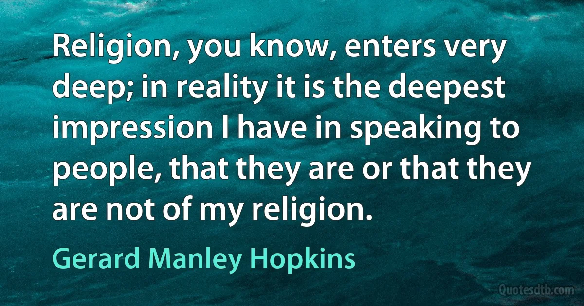 Religion, you know, enters very deep; in reality it is the deepest impression I have in speaking to people, that they are or that they are not of my religion. (Gerard Manley Hopkins)