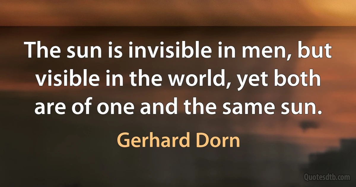 The sun is invisible in men, but visible in the world, yet both are of one and the same sun. (Gerhard Dorn)