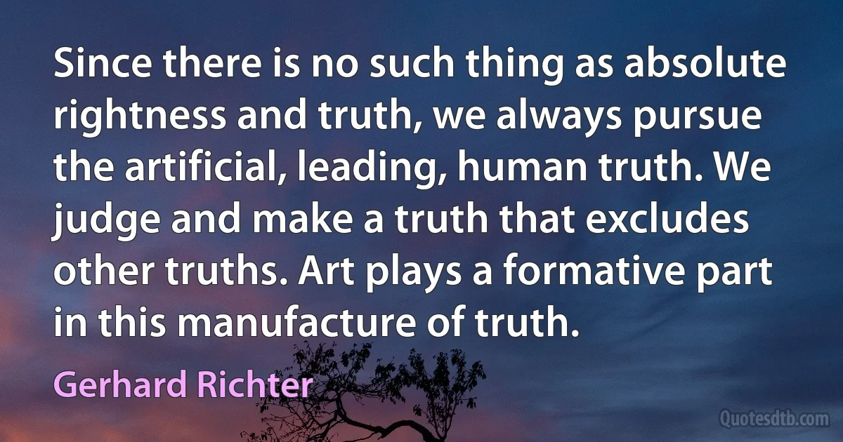 Since there is no such thing as absolute rightness and truth, we always pursue the artificial, leading, human truth. We judge and make a truth that excludes other truths. Art plays a formative part in this manufacture of truth. (Gerhard Richter)