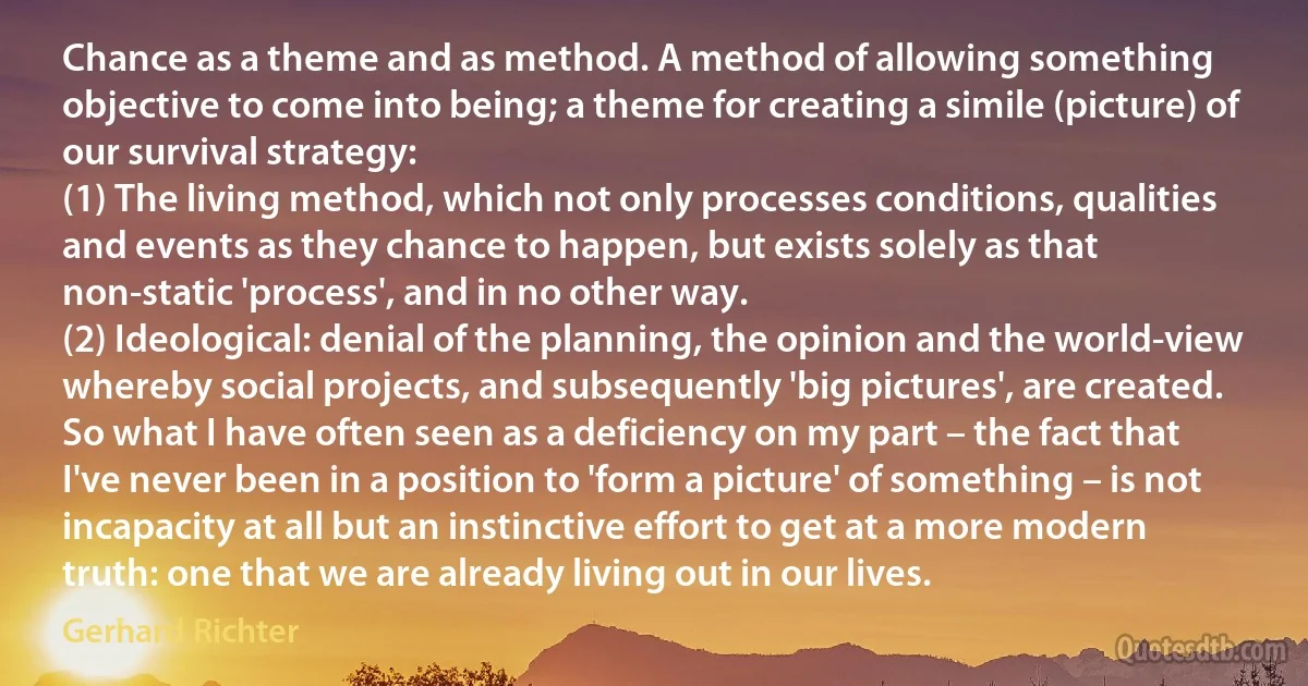 Chance as a theme and as method. A method of allowing something objective to come into being; a theme for creating a simile (picture) of our survival strategy:
(1) The living method, which not only processes conditions, qualities and events as they chance to happen, but exists solely as that non-static 'process', and in no other way.
(2) Ideological: denial of the planning, the opinion and the world-view whereby social projects, and subsequently 'big pictures', are created. So what I have often seen as a deficiency on my part – the fact that I've never been in a position to 'form a picture' of something – is not incapacity at all but an instinctive effort to get at a more modern truth: one that we are already living out in our lives. (Gerhard Richter)