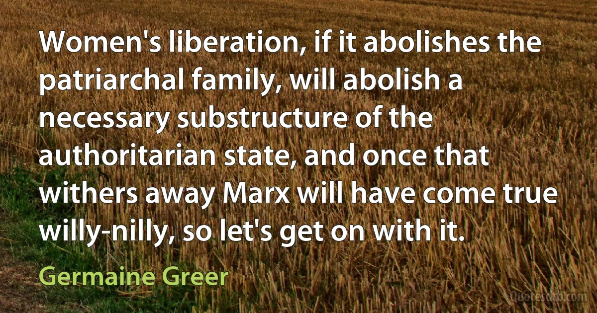 Women's liberation, if it abolishes the patriarchal family, will abolish a necessary substructure of the authoritarian state, and once that withers away Marx will have come true willy-nilly, so let's get on with it. (Germaine Greer)