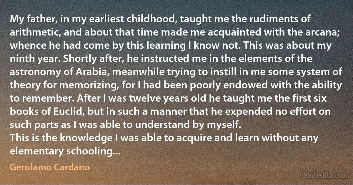 My father, in my earliest childhood, taught me the rudiments of arithmetic, and about that time made me acquainted with the arcana; whence he had come by this learning I know not. This was about my ninth year. Shortly after, he instructed me in the elements of the astronomy of Arabia, meanwhile trying to instill in me some system of theory for memorizing, for I had been poorly endowed with the ability to remember. After I was twelve years old he taught me the first six books of Euclid, but in such a manner that he expended no effort on such parts as I was able to understand by myself.
This is the knowledge I was able to acquire and learn without any elementary schooling... (Gerolamo Cardano)