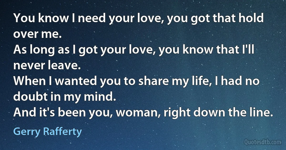 You know I need your love, you got that hold over me.
As long as I got your love, you know that I'll never leave.
When I wanted you to share my life, I had no doubt in my mind.
And it's been you, woman, right down the line. (Gerry Rafferty)