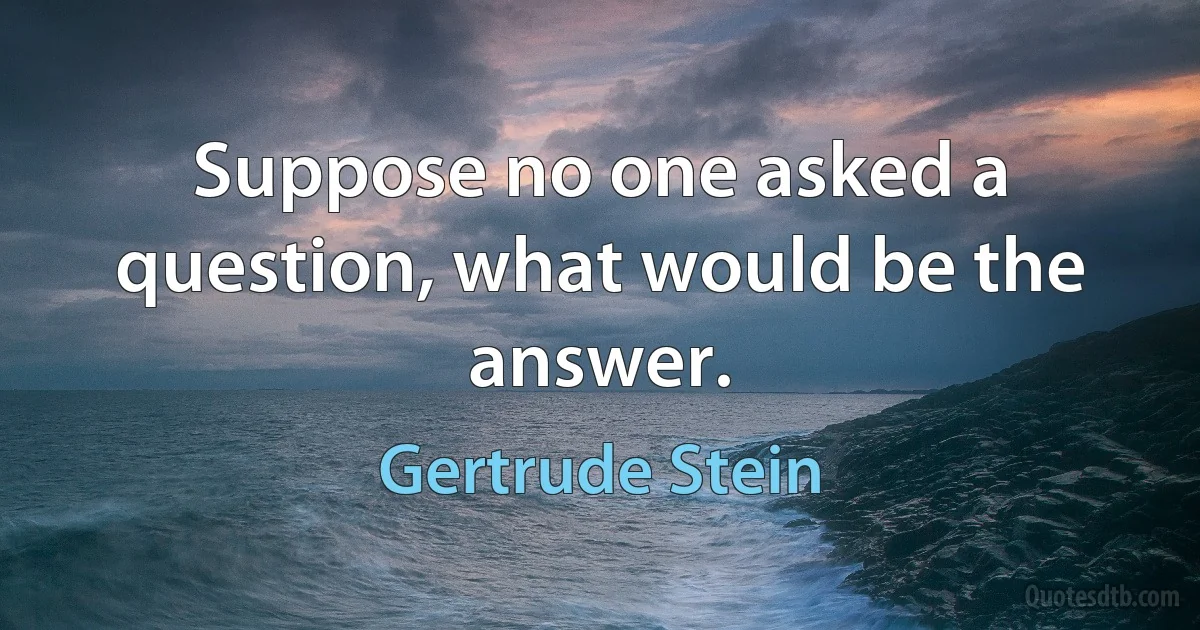 Suppose no one asked a question, what would be the answer. (Gertrude Stein)