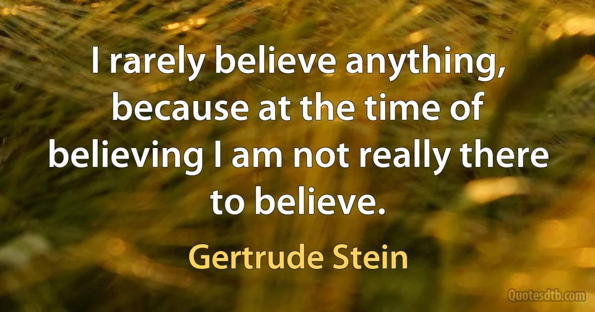 I rarely believe anything, because at the time of believing I am not really there to believe. (Gertrude Stein)