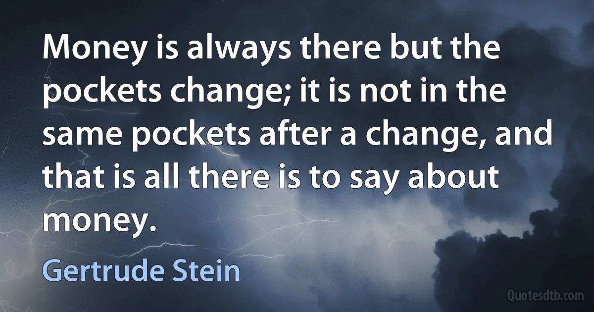 Money is always there but the pockets change; it is not in the same pockets after a change, and that is all there is to say about money. (Gertrude Stein)