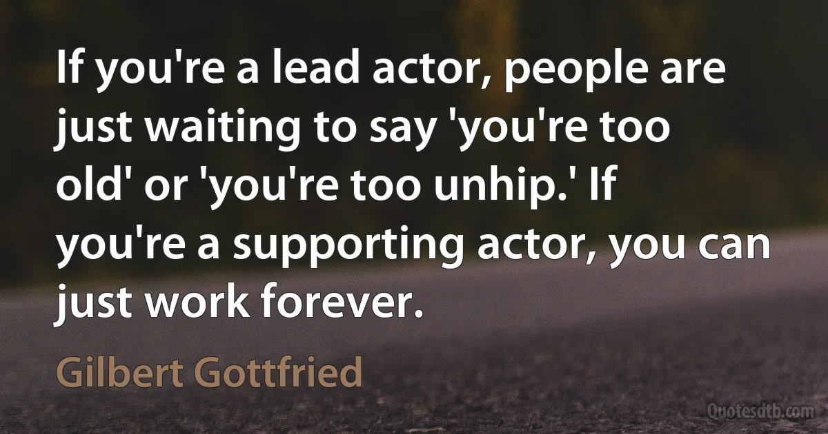 If you're a lead actor, people are just waiting to say 'you're too old' or 'you're too unhip.' If you're a supporting actor, you can just work forever. (Gilbert Gottfried)