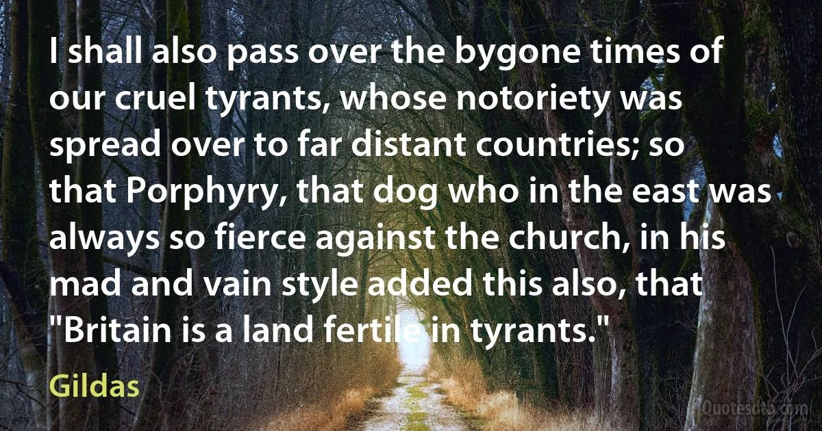 I shall also pass over the bygone times of our cruel tyrants, whose notoriety was spread over to far distant countries; so that Porphyry, that dog who in the east was always so fierce against the church, in his mad and vain style added this also, that "Britain is a land fertile in tyrants." (Gildas)