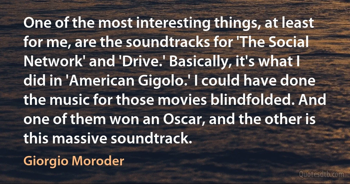 One of the most interesting things, at least for me, are the soundtracks for 'The Social Network' and 'Drive.' Basically, it's what I did in 'American Gigolo.' I could have done the music for those movies blindfolded. And one of them won an Oscar, and the other is this massive soundtrack. (Giorgio Moroder)