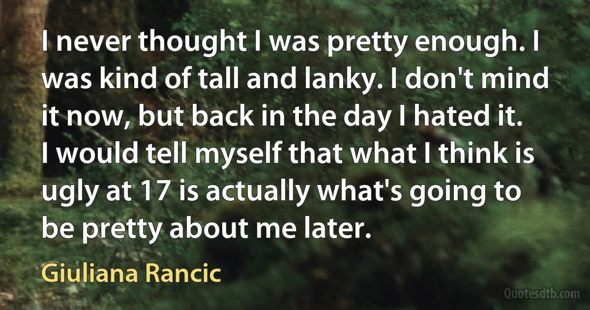 I never thought I was pretty enough. I was kind of tall and lanky. I don't mind it now, but back in the day I hated it. I would tell myself that what I think is ugly at 17 is actually what's going to be pretty about me later. (Giuliana Rancic)