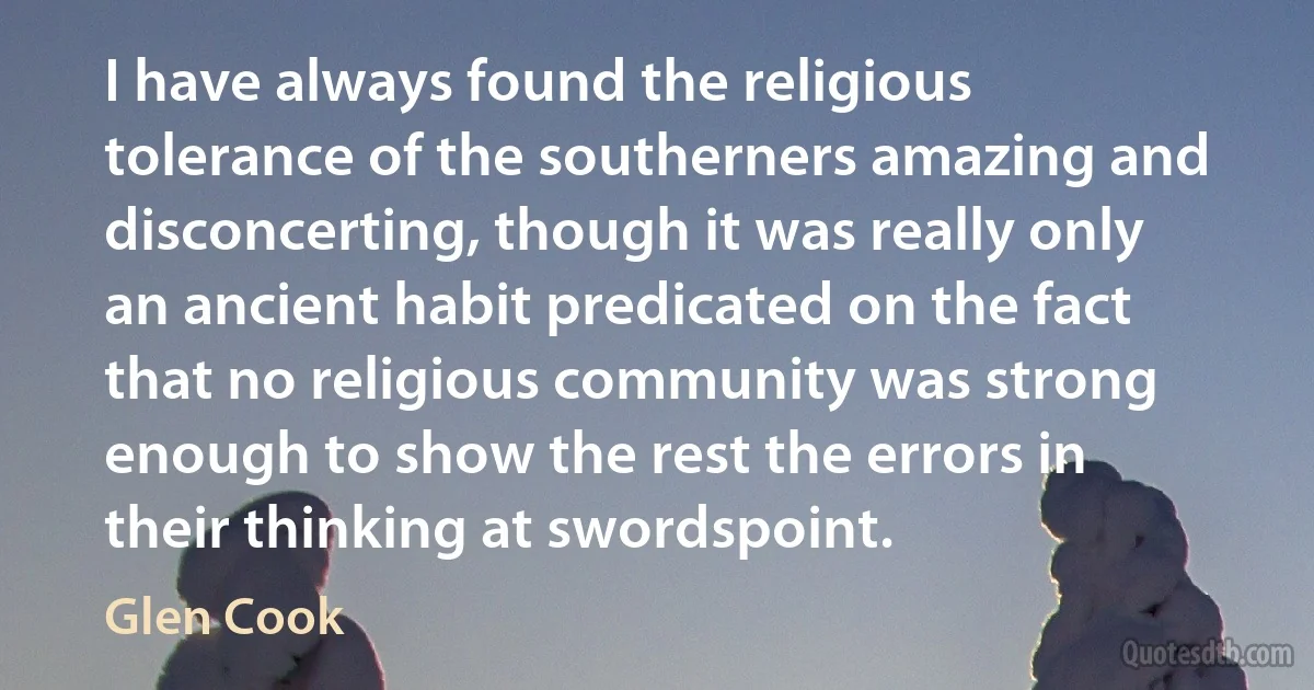 I have always found the religious tolerance of the southerners amazing and disconcerting, though it was really only an ancient habit predicated on the fact that no religious community was strong enough to show the rest the errors in their thinking at swordspoint. (Glen Cook)