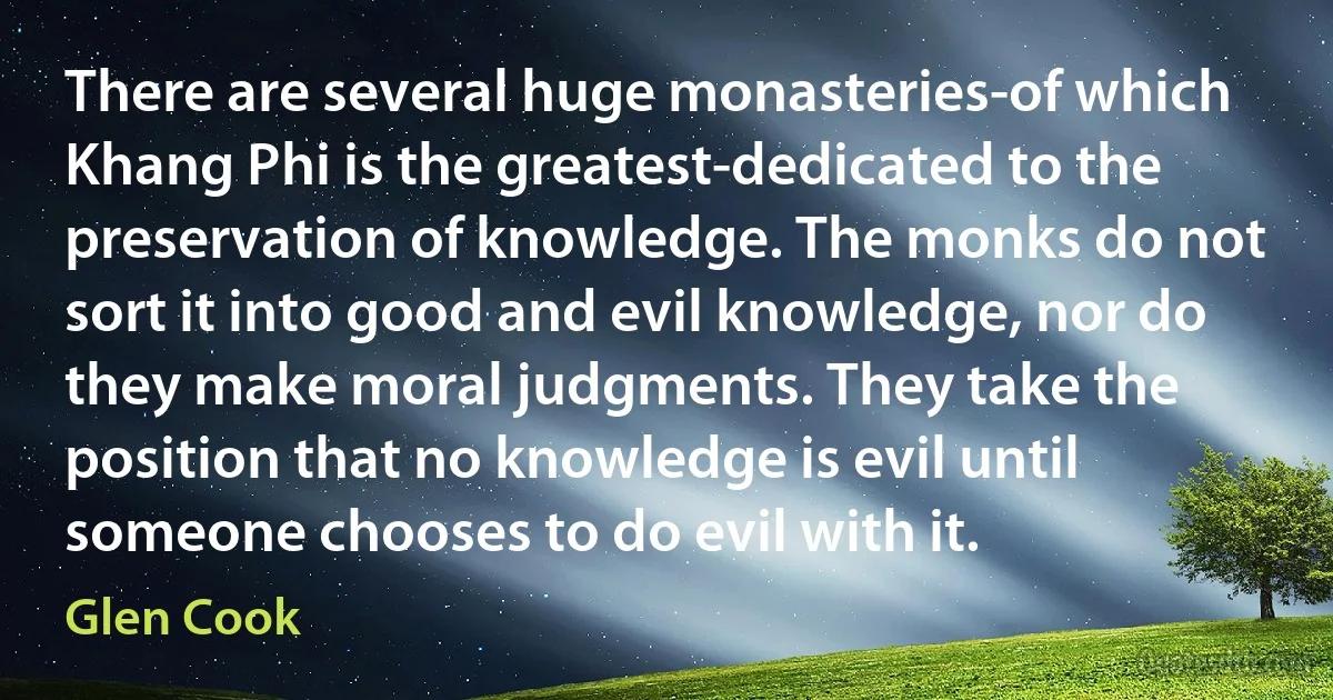 There are several huge monasteries-of which Khang Phi is the greatest-dedicated to the preservation of knowledge. The monks do not sort it into good and evil knowledge, nor do they make moral judgments. They take the position that no knowledge is evil until someone chooses to do evil with it. (Glen Cook)