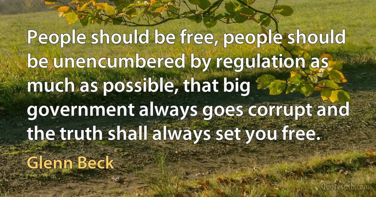 People should be free, people should be unencumbered by regulation as much as possible, that big government always goes corrupt and the truth shall always set you free. (Glenn Beck)