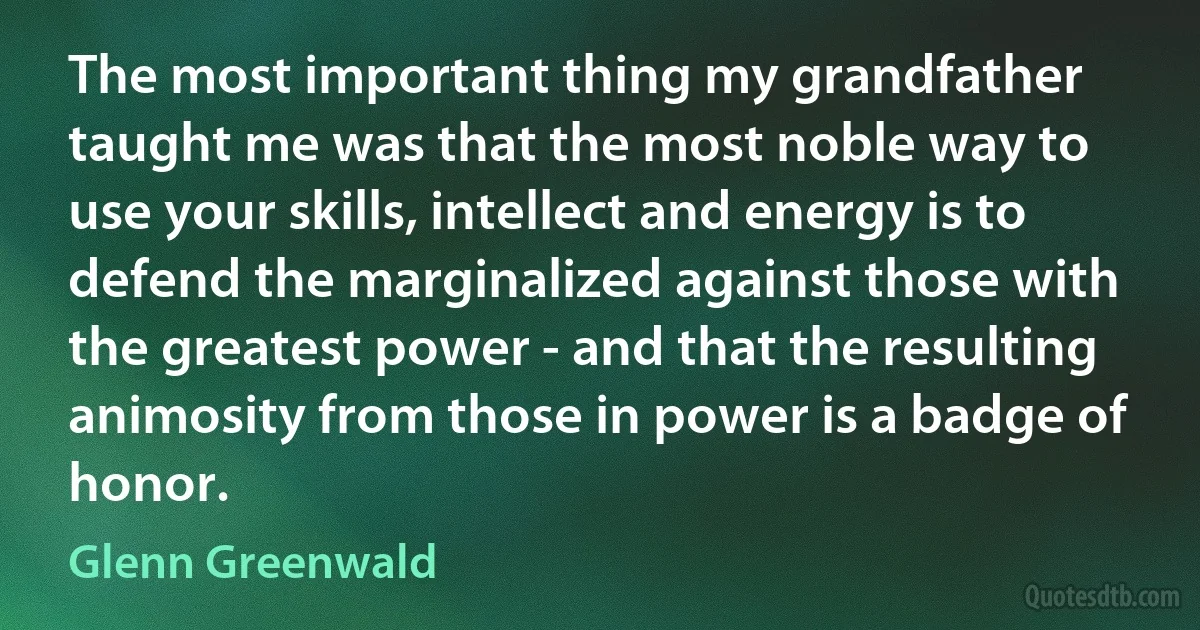 The most important thing my grandfather taught me was that the most noble way to use your skills, intellect and energy is to defend the marginalized against those with the greatest power - and that the resulting animosity from those in power is a badge of honor. (Glenn Greenwald)