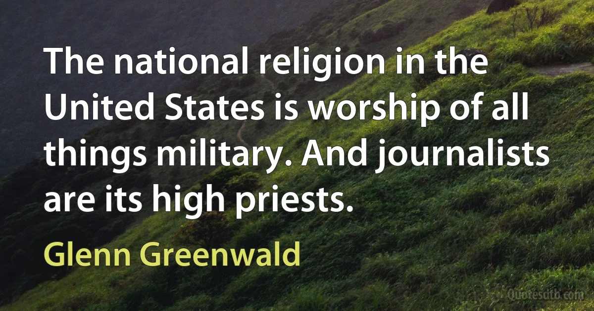 The national religion in the United States is worship of all things military. And journalists are its high priests. (Glenn Greenwald)