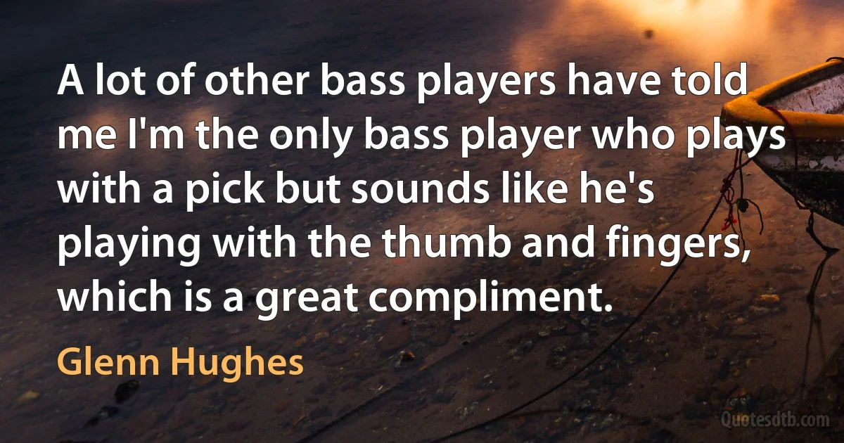 A lot of other bass players have told me I'm the only bass player who plays with a pick but sounds like he's playing with the thumb and fingers, which is a great compliment. (Glenn Hughes)