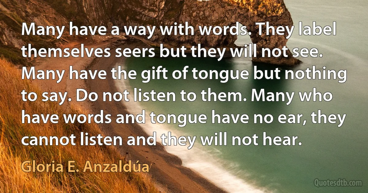 Many have a way with words. They label themselves seers but they will not see. Many have the gift of tongue but nothing to say. Do not listen to them. Many who have words and tongue have no ear, they cannot listen and they will not hear. (Gloria E. Anzaldúa)