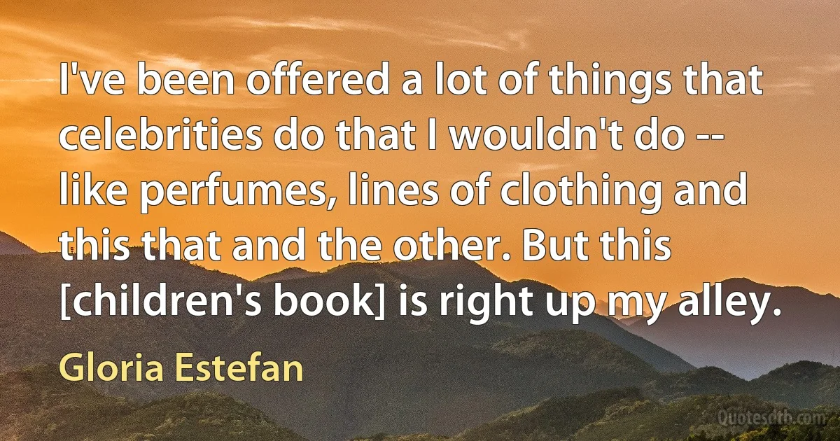 I've been offered a lot of things that celebrities do that I wouldn't do -- like perfumes, lines of clothing and this that and the other. But this [children's book] is right up my alley. (Gloria Estefan)