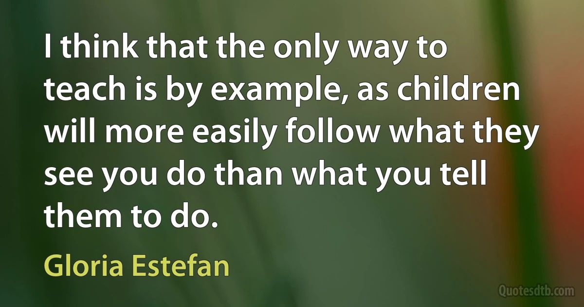 I think that the only way to teach is by example, as children will more easily follow what they see you do than what you tell them to do. (Gloria Estefan)