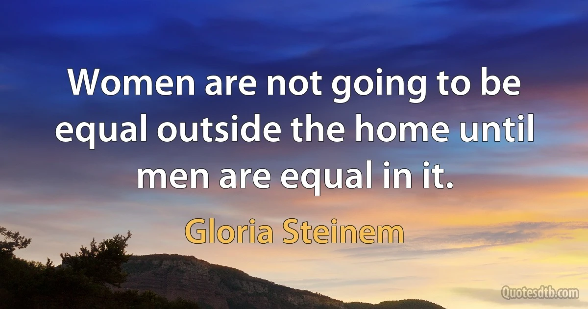 Women are not going to be equal outside the home until men are equal in it. (Gloria Steinem)