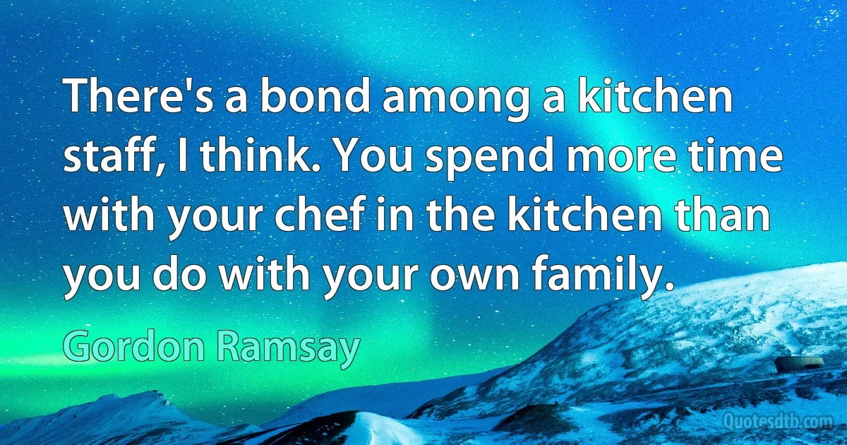 There's a bond among a kitchen staff, I think. You spend more time with your chef in the kitchen than you do with your own family. (Gordon Ramsay)