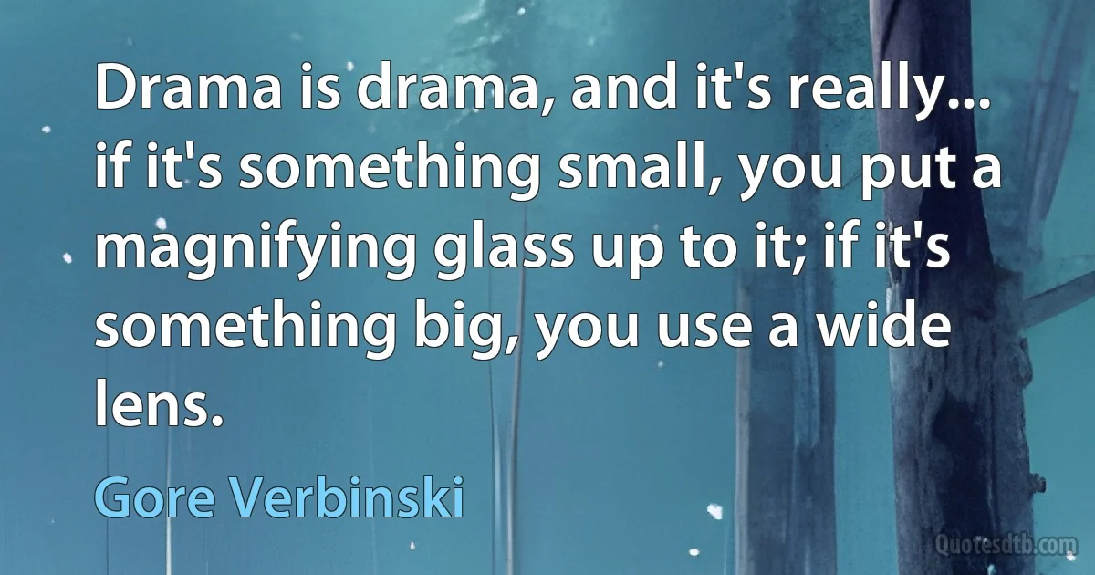 Drama is drama, and it's really... if it's something small, you put a magnifying glass up to it; if it's something big, you use a wide lens. (Gore Verbinski)