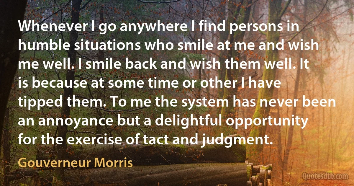 Whenever I go anywhere I find persons in humble situations who smile at me and wish me well. I smile back and wish them well. It is because at some time or other I have tipped them. To me the system has never been an annoyance but a delightful opportunity for the exercise of tact and judgment. (Gouverneur Morris)