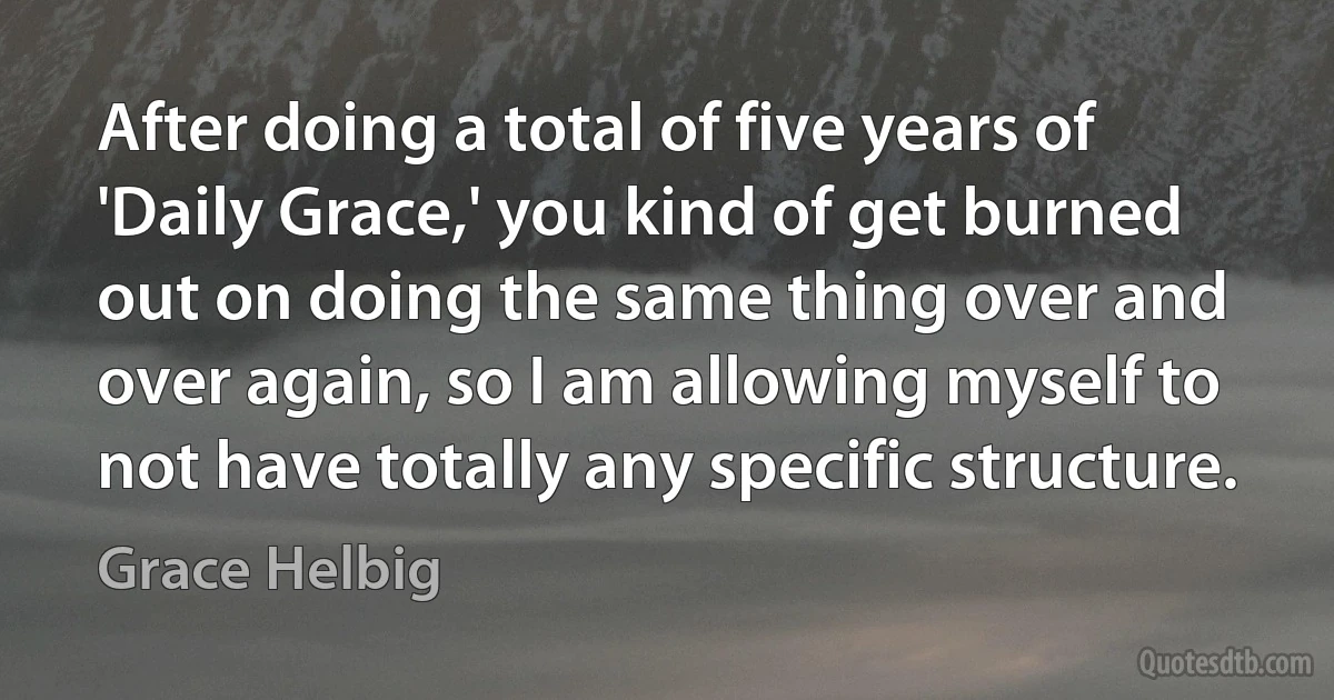 After doing a total of five years of 'Daily Grace,' you kind of get burned out on doing the same thing over and over again, so I am allowing myself to not have totally any specific structure. (Grace Helbig)