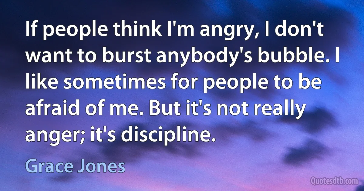 If people think I'm angry, I don't want to burst anybody's bubble. I like sometimes for people to be afraid of me. But it's not really anger; it's discipline. (Grace Jones)