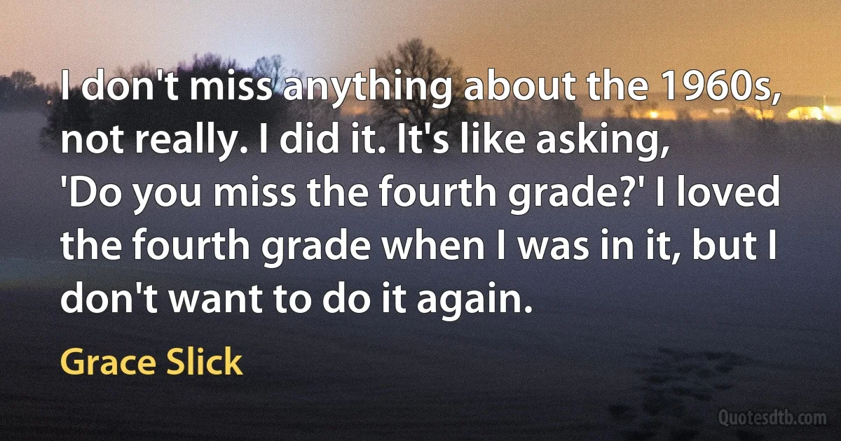 I don't miss anything about the 1960s, not really. I did it. It's like asking, 'Do you miss the fourth grade?' I loved the fourth grade when I was in it, but I don't want to do it again. (Grace Slick)