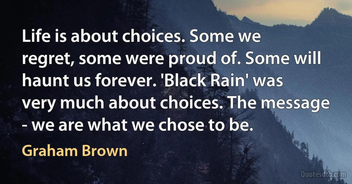 Life is about choices. Some we regret, some were proud of. Some will haunt us forever. 'Black Rain' was very much about choices. The message - we are what we chose to be. (Graham Brown)