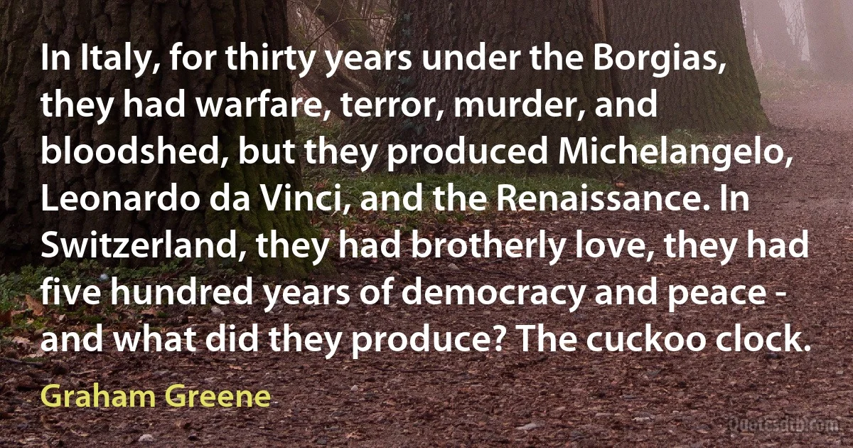 In Italy, for thirty years under the Borgias, they had warfare, terror, murder, and bloodshed, but they produced Michelangelo, Leonardo da Vinci, and the Renaissance. In Switzerland, they had brotherly love, they had five hundred years of democracy and peace - and what did they produce? The cuckoo clock. (Graham Greene)