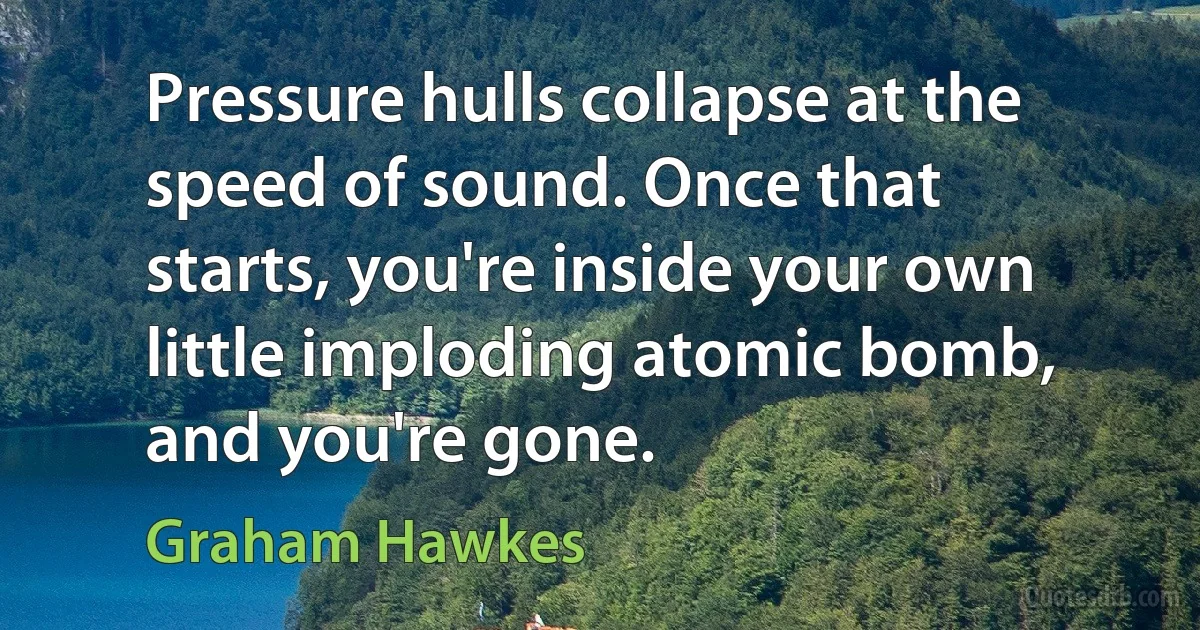 Pressure hulls collapse at the speed of sound. Once that starts, you're inside your own little imploding atomic bomb, and you're gone. (Graham Hawkes)