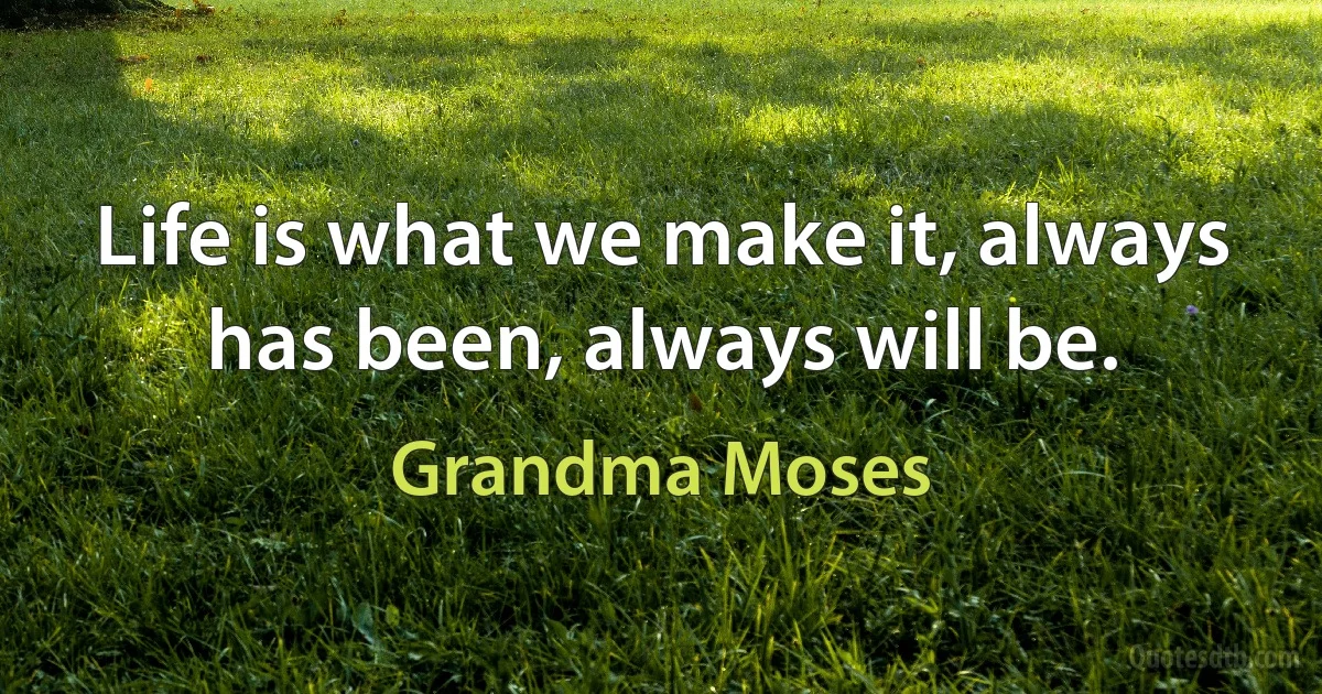 Life is what we make it, always has been, always will be. (Grandma Moses)