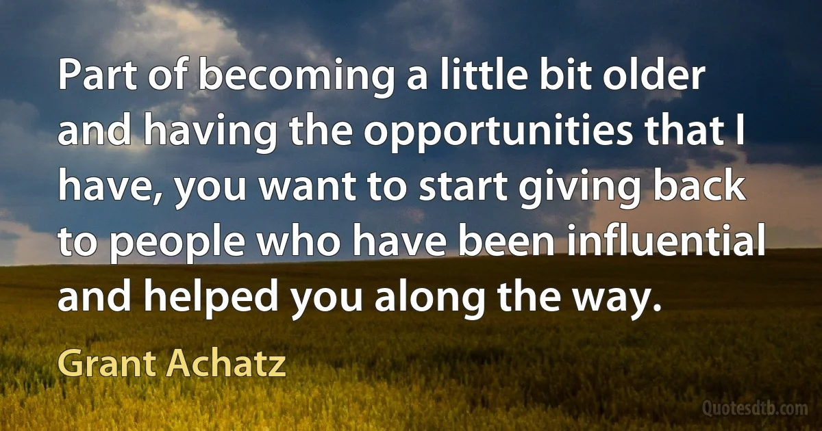 Part of becoming a little bit older and having the opportunities that I have, you want to start giving back to people who have been influential and helped you along the way. (Grant Achatz)