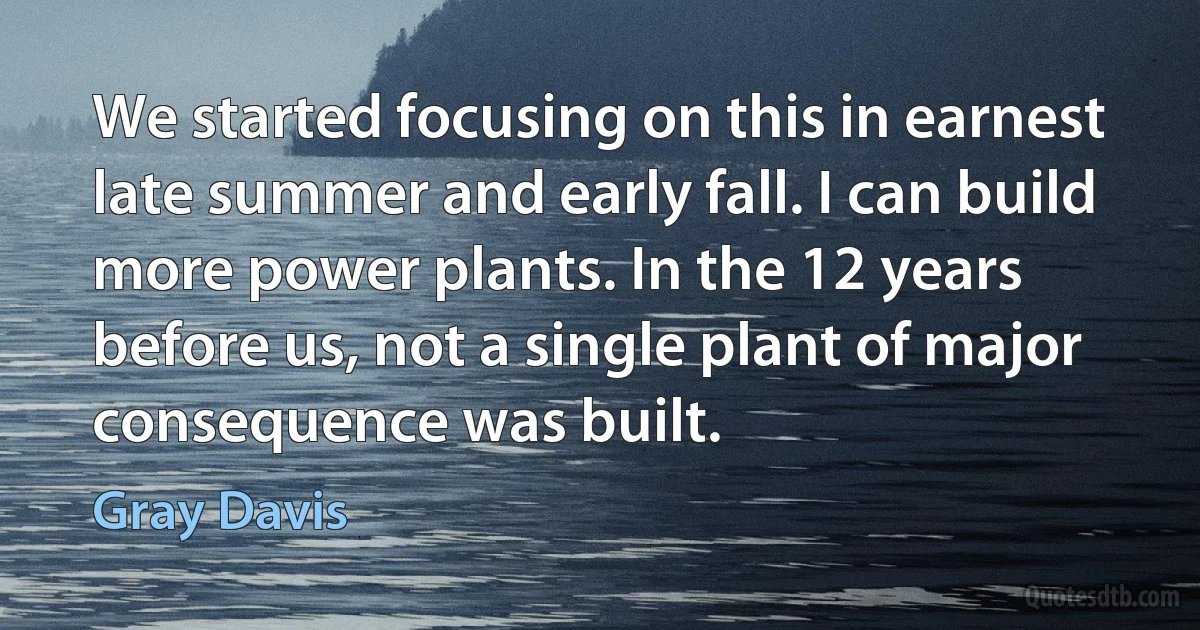 We started focusing on this in earnest late summer and early fall. I can build more power plants. In the 12 years before us, not a single plant of major consequence was built. (Gray Davis)