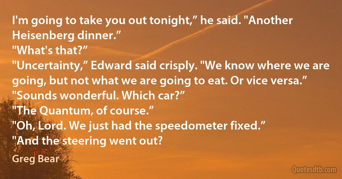 I'm going to take you out tonight,” he said. "Another Heisenberg dinner.”
"What's that?”
"Uncertainty,” Edward said crisply. "We know where we are going, but not what we are going to eat. Or vice versa.”
"Sounds wonderful. Which car?”
"The Quantum, of course.”
"Oh, Lord. We just had the speedometer fixed.”
"And the steering went out? (Greg Bear)