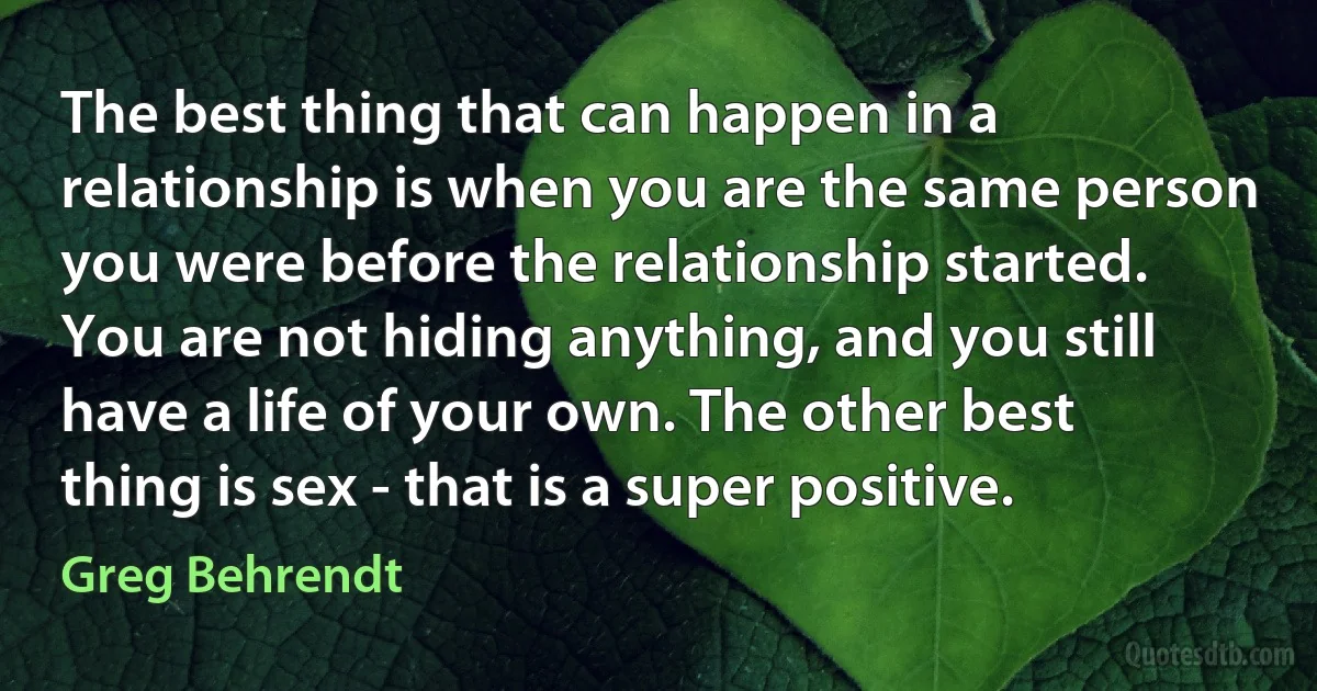 The best thing that can happen in a relationship is when you are the same person you were before the relationship started. You are not hiding anything, and you still have a life of your own. The other best thing is sex - that is a super positive. (Greg Behrendt)