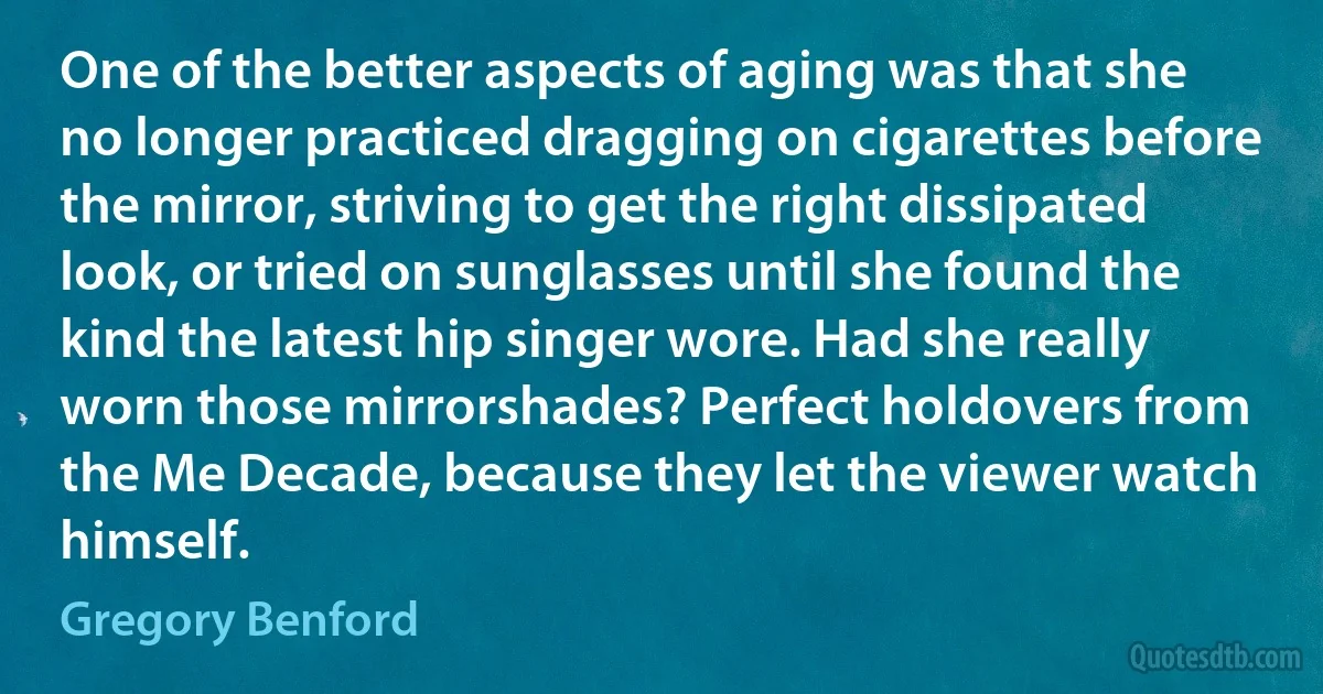 One of the better aspects of aging was that she no longer practiced dragging on cigarettes before the mirror, striving to get the right dissipated look, or tried on sunglasses until she found the kind the latest hip singer wore. Had she really worn those mirrorshades? Perfect holdovers from the Me Decade, because they let the viewer watch himself. (Gregory Benford)