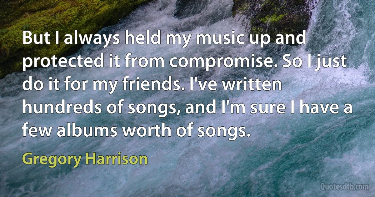 But I always held my music up and protected it from compromise. So I just do it for my friends. I've written hundreds of songs, and I'm sure I have a few albums worth of songs. (Gregory Harrison)