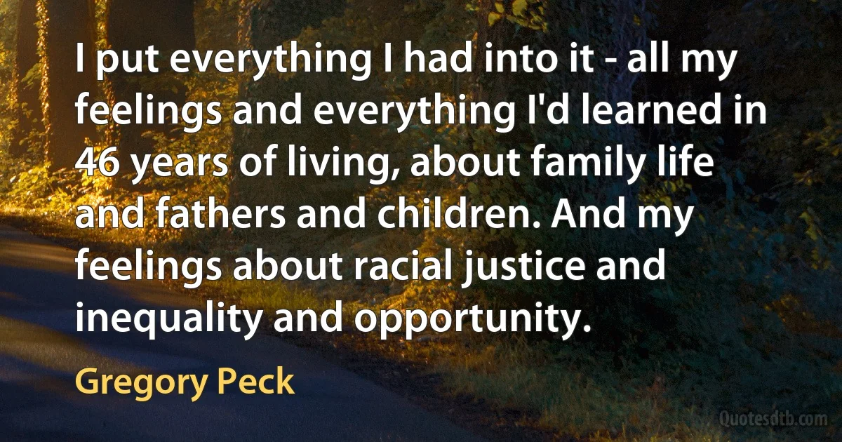 I put everything I had into it - all my feelings and everything I'd learned in 46 years of living, about family life and fathers and children. And my feelings about racial justice and inequality and opportunity. (Gregory Peck)