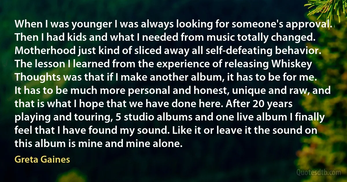 When I was younger I was always looking for someone's approval. Then I had kids and what I needed from music totally changed. Motherhood just kind of sliced away all self-defeating behavior. The lesson I learned from the experience of releasing Whiskey Thoughts was that if I make another album, it has to be for me. It has to be much more personal and honest, unique and raw, and that is what I hope that we have done here. After 20 years playing and touring, 5 studio albums and one live album I finally feel that I have found my sound. Like it or leave it the sound on this album is mine and mine alone. (Greta Gaines)