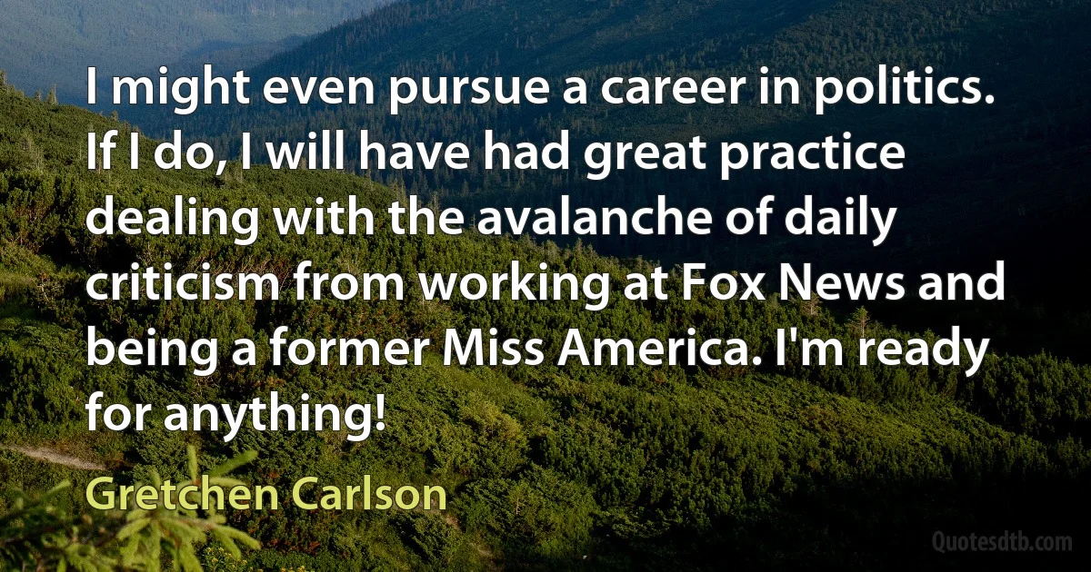 I might even pursue a career in politics. If I do, I will have had great practice dealing with the avalanche of daily criticism from working at Fox News and being a former Miss America. I'm ready for anything! (Gretchen Carlson)