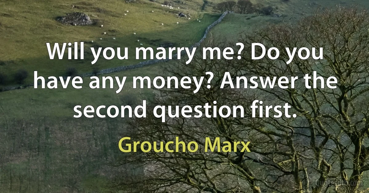 Will you marry me? Do you have any money? Answer the second question first. (Groucho Marx)