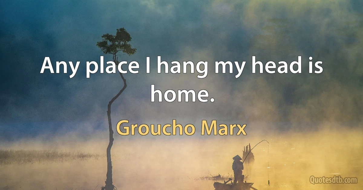 Any place I hang my head is home. (Groucho Marx)